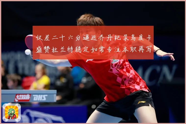 仅差二十六分逼近乔丹纪录乌度卡盛赞杜兰特稳定如常专注本职再写赛场复盘