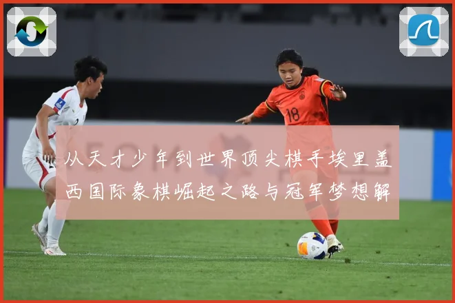从天才少年到世界顶尖棋手埃里盖西国际象棋崛起之路与冠军梦想解析