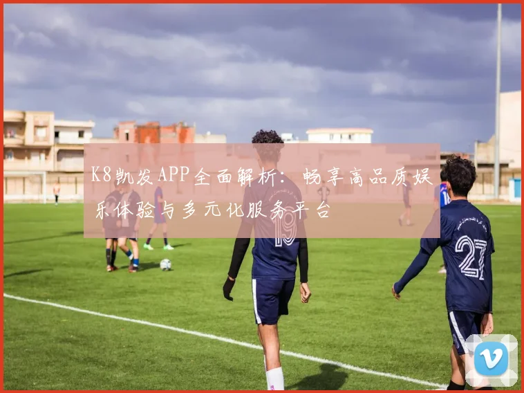 K8凯发APP全面解析：畅享高品质娱乐体验与多元化服务平台
