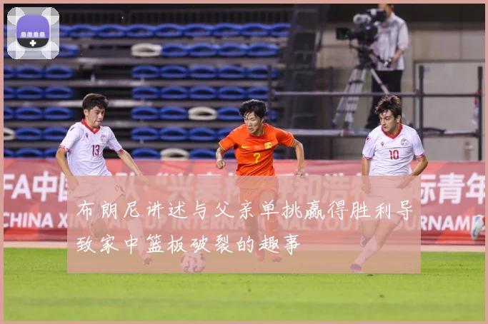 布朗尼讲述与父亲单挑赢得胜利导致家中篮板破裂的趣事