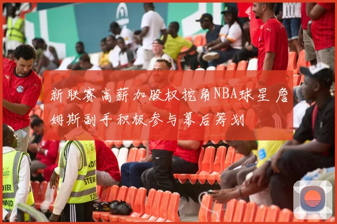 新联赛高薪加股权挖角NBA球星 詹姆斯副手积极参与幕后筹划