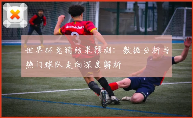 世界杯竞猜结果预测：数据分析与热门球队走向深度解析