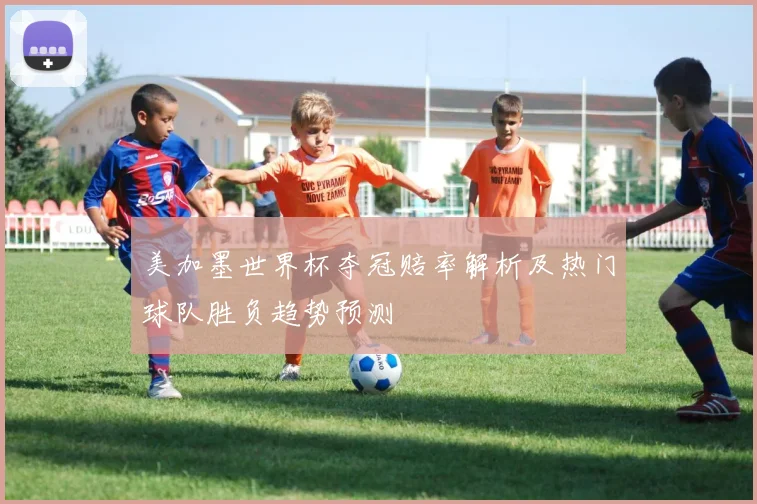 美加墨世界杯夺冠赔率解析及热门球队胜负趋势预测