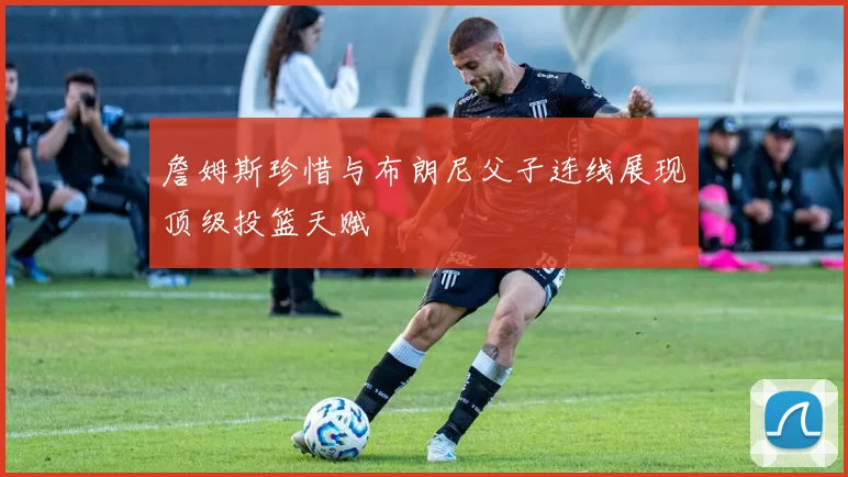 詹姆斯珍惜与布朗尼父子连线展现顶级投篮天赋