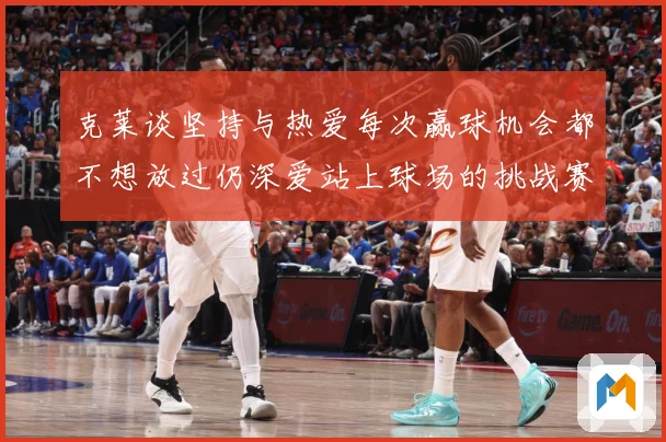 克莱谈坚持与热爱每次赢球机会都不想放过仍深爱站上球场的挑战赛场复盘
