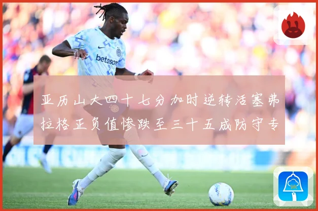 亚历山大四十七分加时逆转活塞弗拉格正负值惨跌至三十五成防守专题观察