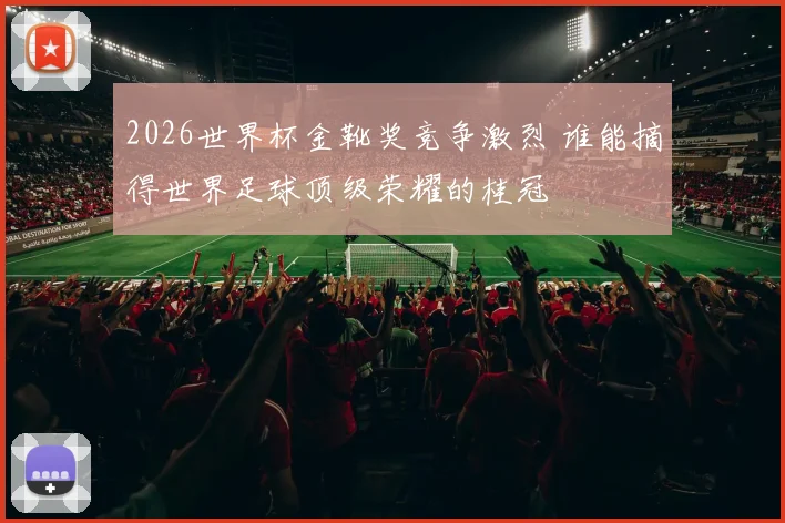 2026世界杯金靴奖竞争激烈 谁能摘得世界足球顶级荣耀的桂冠