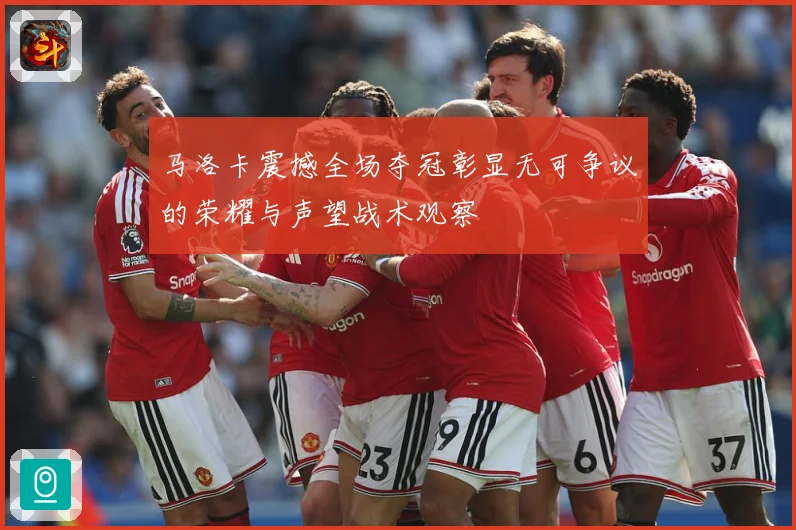 马洛卡震撼全场夺冠彰显无可争议的荣耀与声望战术观察